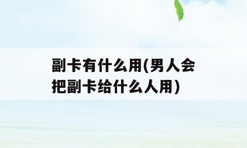 副卡有什么用(男人会把副卡给什么人用)