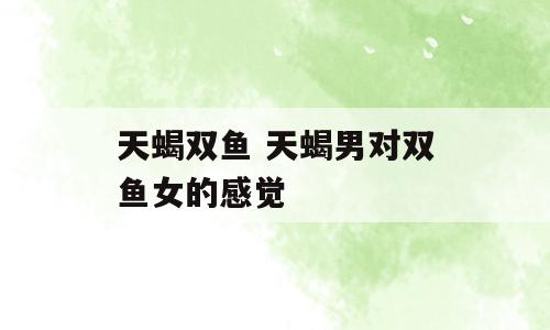 天蝎双鱼 天蝎男对双鱼女的感觉