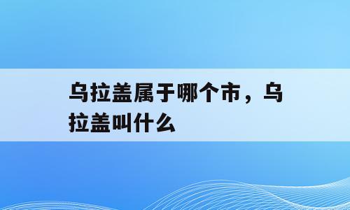 乌拉盖属于哪个市，乌拉盖叫什么