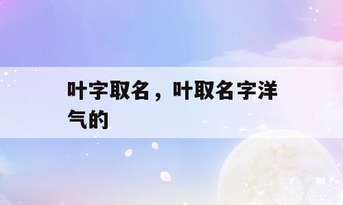 叶字取名，叶取名字洋气的