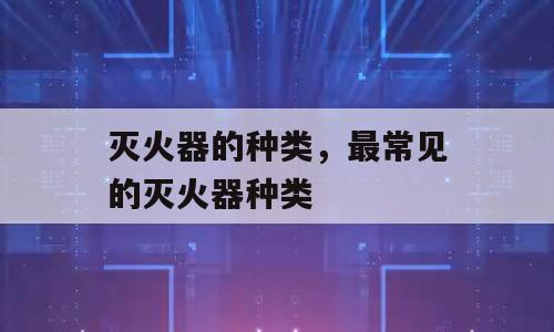 灭火器的种类，最常见的灭火器种类