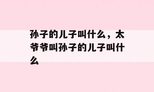 孙子的儿子叫什么，太爷爷叫孙子的儿子叫什么