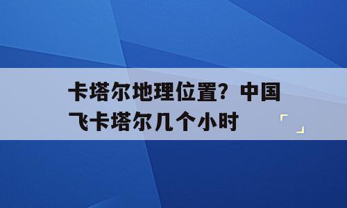 卡塔尔地理位置？中国飞卡塔尔几个小时