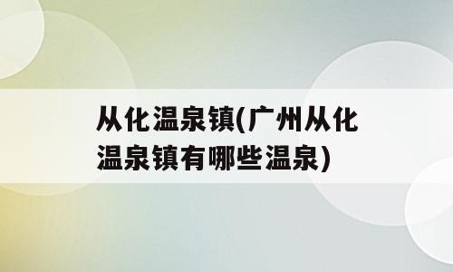从化温泉镇(广州从化温泉镇有哪些温泉)