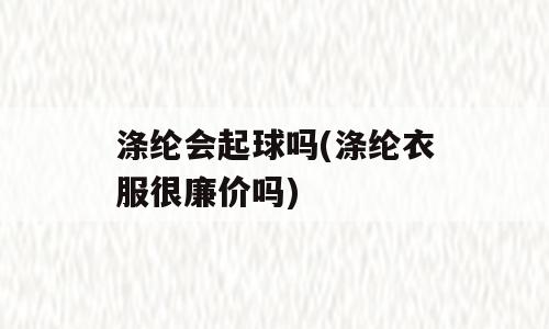 涤纶会起球吗(涤纶衣服很廉价吗)