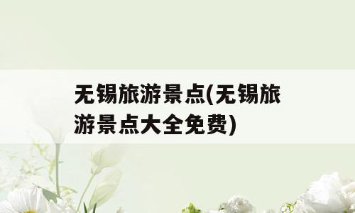 无锡旅游景点(无锡旅游景点大全免费)