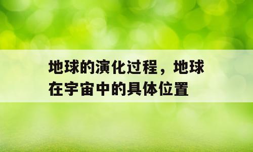 地球的演化过程，地球在宇宙中的具体位置