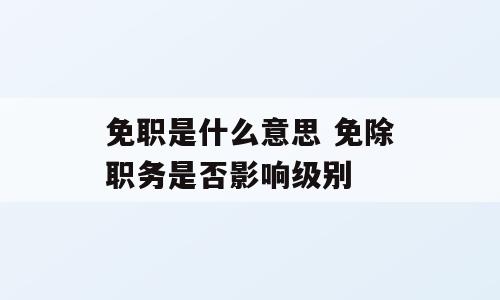 免职是什么意思 免除职务是否影响级别