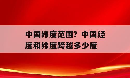 中国纬度范围？中国经度和纬度跨越多少度