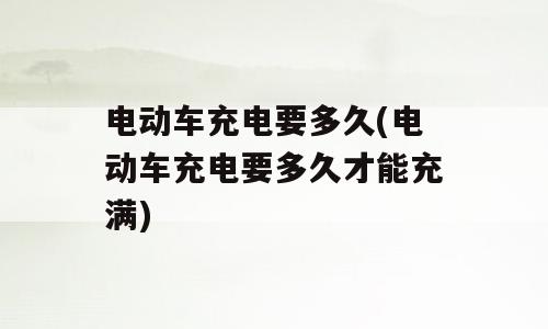 电动车充电要多久(电动车充电要多久才能充满)