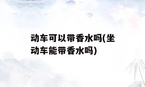 动车可以带香水吗(坐动车能带香水吗)