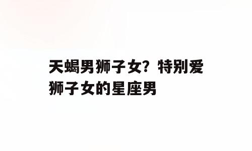 天蝎男狮子女？特别爱狮子女的星座男