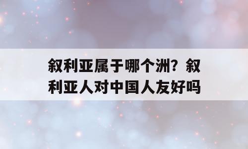 叙利亚属于哪个洲？叙利亚人对中国人友好吗
