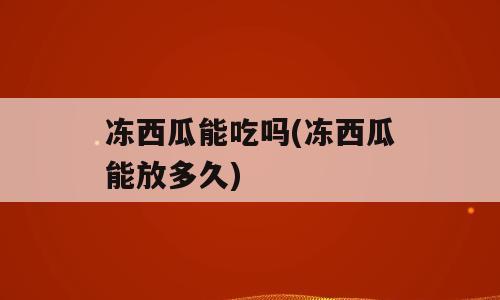 冻西瓜能吃吗(冻西瓜能放多久)