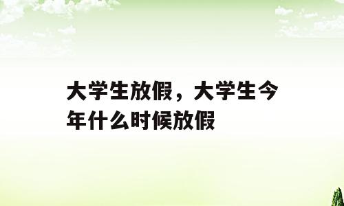 大学生放假，大学生今年什么时候放假