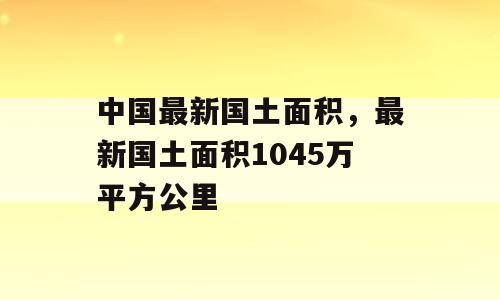 中国最新国土面积，最新国土面积1045万平方公里