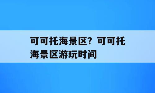 可可托海景区？可可托海景区游玩时间
