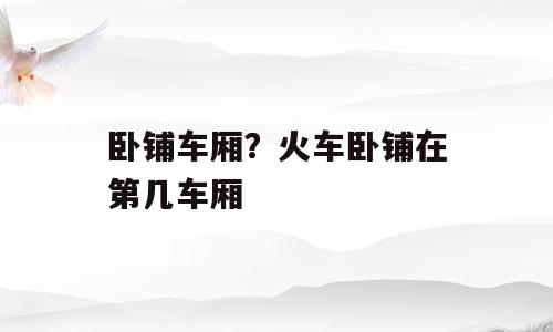 卧铺车厢？火车卧铺在第几车厢