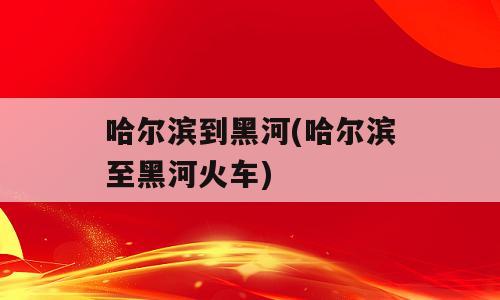 哈尔滨到黑河(哈尔滨至黑河火车)