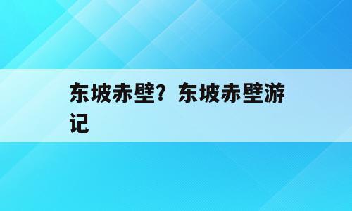 东坡赤壁？东坡赤壁游记