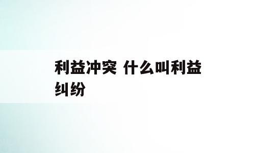 利益冲突 什么叫利益纠纷