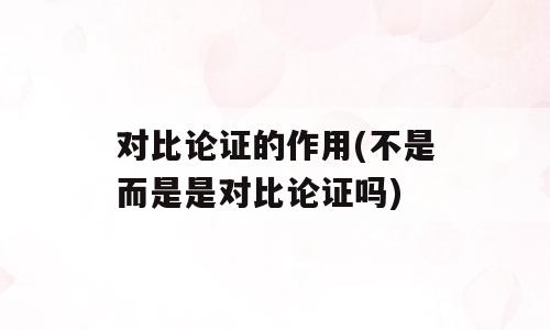 对比论证的作用(不是而是是对比论证吗)