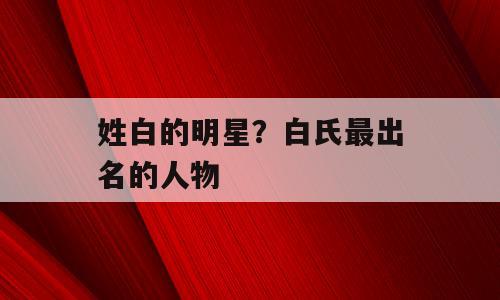 姓白的明星？白氏最出名的人物