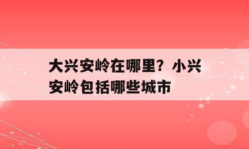 大兴安岭在哪里？小兴安岭包括哪些城市