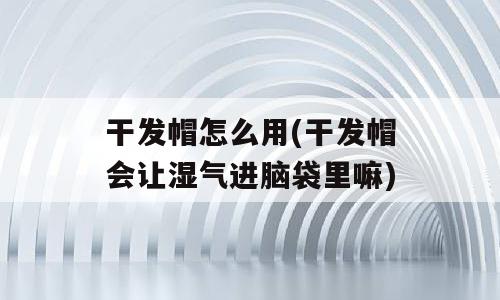 干发帽怎么用(干发帽会让湿气进脑袋里嘛)