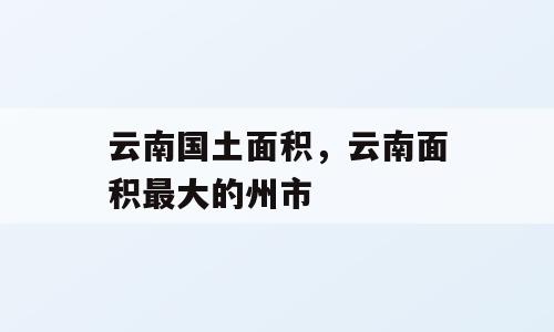 云南国土面积，云南面积最大的州市
