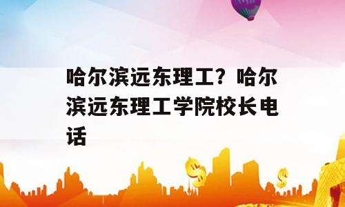 哈尔滨远东理工？哈尔滨远东理工学院校长电话