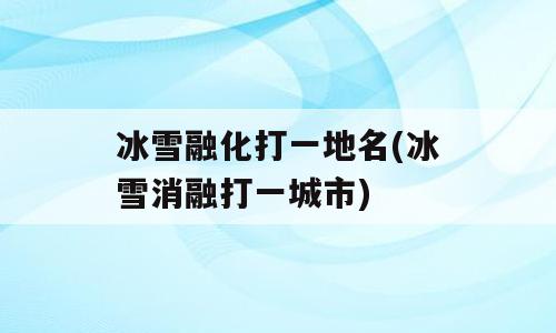 冰雪融化打一地名(冰雪消融打一城市)