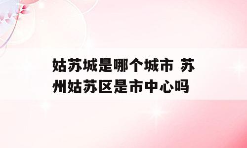 姑苏城是哪个城市 苏州姑苏区是市中心吗