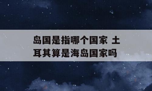 岛国是指哪个国家 土耳其算是海岛国家吗