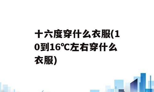 十六度穿什么衣服(10到16℃左右穿什么衣服)