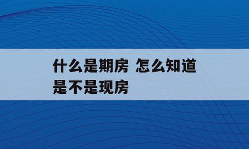 什么是期房 怎么知道是不是现房