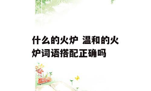 什么的火炉 温和的火炉词语搭配正确吗