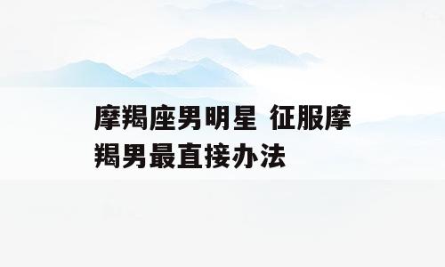 摩羯座男明星 征服摩羯男最直接办法