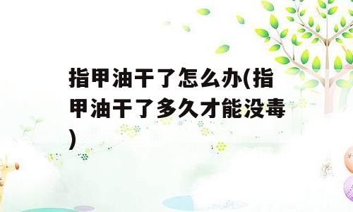 指甲油干了怎么办(指甲油干了多久才能没毒)