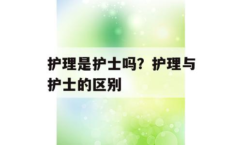 护理是护士吗？护理与护士的区别