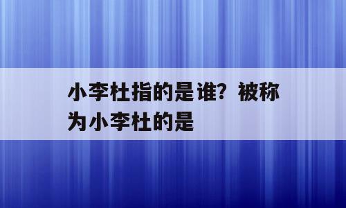 小李杜指的是谁？被称为小李杜的是