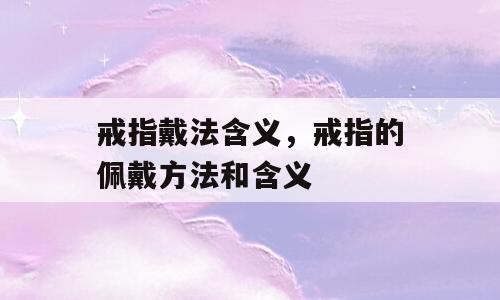 戒指戴法含义，戒指的佩戴方法和含义