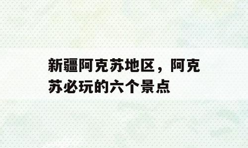 新疆阿克苏地区，阿克苏必玩的六个景点