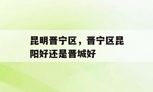 昆明晋宁区，晋宁区昆阳好还是晋城好