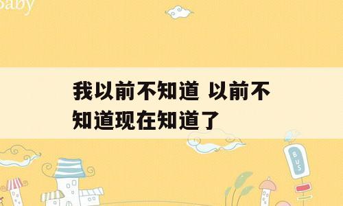 我以前不知道 以前不知道现在知道了