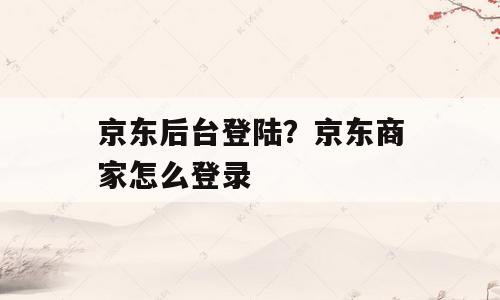 京东后台登陆？京东商家怎么登录
