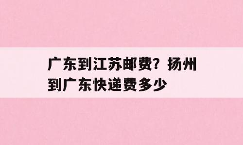 广东到江苏邮费？扬州到广东快递费多少