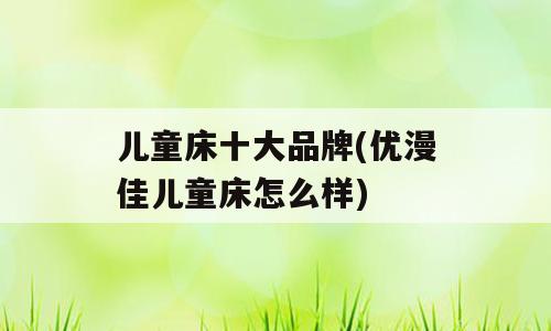 儿童床十大品牌(优漫佳儿童床怎么样)