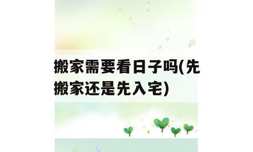 搬家需要看日子吗(先搬家还是先入宅)