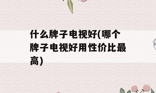 什么牌子电视好(哪个牌子电视好用性价比最高)